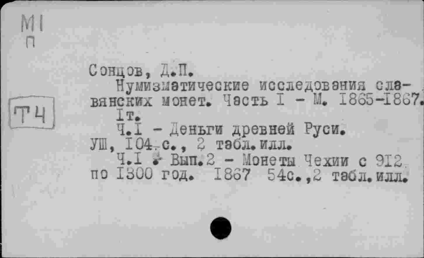 ﻿Ml п
Сэнцэв, Д.П.
Нумизматические исследования славянских монет. Часть I - М. 1865-1867.
1т.
Ч.І - Деньги древней Руси.
УШ, 104. с., 2 табл. илл.
Ч.І •- Вып.2 - Монеты Чехии с 912. по 1300 год. 1867 54с. ,2 табл.илл.